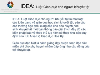 IDEA: Luật Giáo dục cho người Khuyết tật
IDEA: Luật Giáo dục cho người Khuyết tật là một luật
của Liên bang về giáo dục học sinh khuyết tật, yêu cầu
các trường học phải cung cấp cho phụ huynh học
sinh khuyết tật một bản thông báo giải thích đầy đủ các
biện pháp bảo vệ theo thủ tục hiện có theo như các quy
định của IDEA và Bộ Giáo dục Hoa Kỳ.
Giáo dục đặc biệt là cách giảng dạy được sọan đặc biệt,
miễn phí cho phụ huynh nhằm đáp ứng nhu cầu riêng của
trẻ khuyết tật.
 