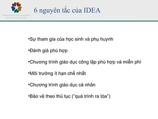 6 nguyên tắc của IDEA
•Sự tham gia của học sinh và phụ huynh
•Đánh giá phù hợp
•Chương trình giáo dục công lập phù hợp và miễn phí
•Môi trường ít hạn chế nhất
•Chương trình giáo dục cá nhân
•Bảo vệ theo thủ tục (“quá trình ra tòa”)
 