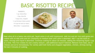 BASIC RISOTTO RECIPE
INGRIDENTS
1 cup Arborio Rice
1 Tbsp. Olive Oil
1 large onion, chopped
¼ cup Parmesan cheese, grated
4-5 cups hot stock (or water)
White Wine ½ cup(optional)
Heat olive oil in a heavy non-stick pot. Sauté onion in oil until translucent. Add rice and stir rice until grains are
coated with oil Add wine and stir constantly on medium heat until wine is absorbed. Add 1 cup hot stock or
water, stirring until liquid is absorbed. Continue cooking for about 20 minutes, adding the remaining liquid 1 cup
at a time. This rice creates its own creamy texture ; add additional liquid if desired. Remove from heat, stir in
cheeses and serve immediately. For variety add fresh herbs and chopped vegetables, chicken, shrimps during
the last 4 minutes of cooking.
 
