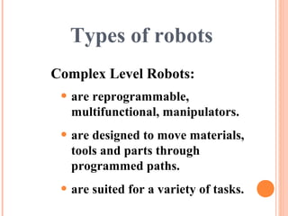 Types of robots
• are reprogrammable,
multifunctional, manipulators.
• are designed to move materials,
tools and parts through
programmed paths.
• are suited for a variety of tasks.
Complex Level Robots:
 