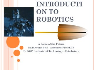 INTRODUCTI
ON TO
ROBOTICS
A Force of the Future
Dr.B.Aruna devi , Associate Prof /ECE
Dr.NGP Institute of Technology , Coimbatore
 