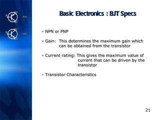 Basic Electronics : BJT Specs NPN or PNP Gain:  This determines the maximum gain which   can be obtained from the transistor Current rating:  This gives the maximum value of    current that can be driven by the    transistor Transistor Characteristics 