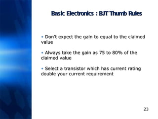 Basic Electronics : BJT Thumb Rules Don’t expect the gain to equal to the claimed value  Always take the gain as 75 to 80% of the claimed value  Select a transistor which has current rating double your current requirement 