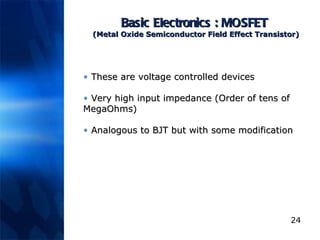 Basic Electronics : MOSFET  (Metal Oxide Semiconductor Field Effect Transistor) These are voltage controlled devices Very high input impedance (Order of tens of MegaOhms) Analogous to BJT but with some modification 