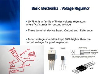 Basic Electronics : Voltage Regulator LM78xx is a family of linear voltage regulators where ‘xx’ stands for output voltage Three terminal device Input, Output and  Reference  Input voltage should be kept 30% higher than the output voltage for good regulation 