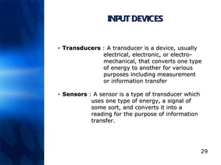 INPUT DEVICES Transducers  :  A transducer is a device, usually   electrical, electronic, or electro-  mechanical, that converts one type   of energy to another for various   purposes including measurement   or information transfer  Sensors  :  A sensor is a type of transducer which    uses one type of energy, a signal of    some sort, and converts it into a    reading for the purpose of information    transfer.   
