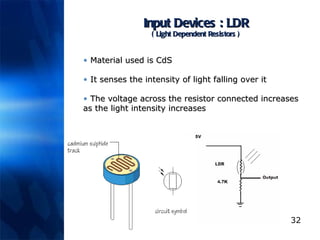 Input Devices : LDR ( Light Dependent Resistors ) Material used is CdS It senses the intensity of light falling over it The voltage across the resistor connected increases as the light intensity increases 
