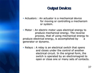 Output Devices Actuators :  An actuator is a mechanical device     for moving or controlling a mechanism    or system.  Motor :  An electric motor uses electrical energy to    produce mechanical energy. The reverse    process, that of using mechanical energy to    produce electrical energy, is accomplished by    a generator or dynamo.  Relays :  A relay is an electrical switch that opens    and closes under the control of another      electrical circuit. In the original form, the    switch is operated by an electromagnet to    open or close one or many sets of contacts.  