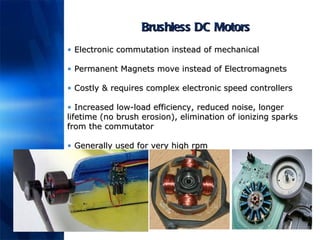 Brushless DC Motors Electronic commutation instead of mechanical Permanent Magnets move instead of Electromagnets Costly & requires complex electronic speed controllers Increased low-load efficiency,  reduced noise, longer lifetime (no brush erosion), elimination of ionizing sparks from the commutator   Generally used for very high rpm 