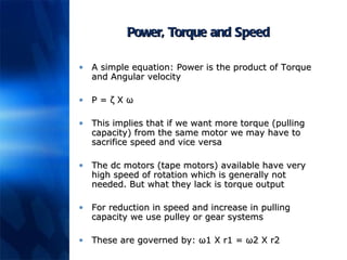 Power, Torque and Speed A simple equation: Power is the product of Torque and Angular velocity P =  ζ X ω This implies that if we want more torque (pulling capacity) from the same motor we may have to sacrifice speed and vice versa The dc motors (tape motors) available have very high speed of rotation which is generally not needed. But what they lack is torque output For reduction in speed and increase in pulling capacity we use pulley or gear systems These are governed by:  ω1 X r1 = ω2 X r2 