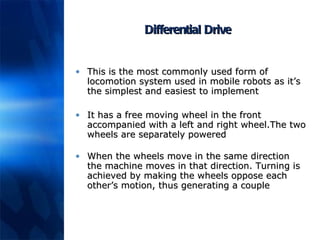 Differential Drive This is the most commonly used form of locomotion system used in mobile robots as it’s the simplest and easiest to implement It has a free moving wheel in the front accompanied with a left and right wheel.The two wheels are separately powered When the wheels move in the same direction the machine moves in that direction. Turning is achieved by making the wheels oppose each other’s motion, thus generating a couple 