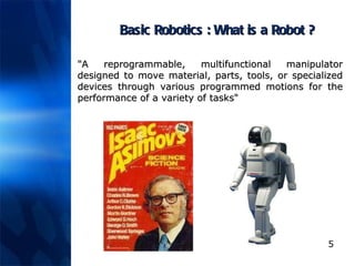 Basic Robotics : What is a Robot ? "A reprogrammable, multifunctional manipulator designed to move material, parts, tools, or specialized devices through various programmed motions for the performance of a variety of tasks"  