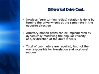 Differential Drive Cont… In-place (zero turning radius) rotation is done by turning the drive wheels at the same rate in the opposite direction Arbitrary motion paths can be implemented by dynamically modifying the angular velocity and/or direction of the drive wheels Total of two motors are required, both of them are responsible for translation and rotational motion 