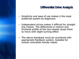 Differential Drive Analysis Simplicity and ease of use makes it the most preferred system by beginners Independent drives makes it difficult for straight line motion. The differences in motors and frictional profile of the two wheels cause them to move with slight turning effect The above drawback must be countered with appropriate feedback system. Suitable for human controlled remote robots 