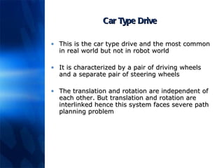 Car Type Drive This is the car type drive and the most common in real world but not in robot world It is characterized by a pair of driving wheels and a separate pair of steering wheels The translation and rotation are independent of each other. But translation and rotation are interlinked hence this system faces severe path planning problem 