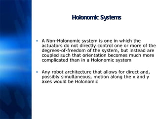 Holonomic Systems A Non-Holonomic system is one in which the actuators do not directly control one or more of the degrees-of-freedom of the system, but instead are coupled such that orientation becomes much more complicated than in a Holonomic system Any robot architecture that allows for direct and, possibly simultaneous, motion along the x and y axes would be Holonomic 