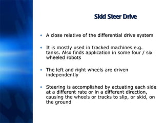 Skid Steer Drive A close relative of the differential drive system It is mostly used in tracked machines e.g. tanks. Also finds application in some four / six wheeled robots The left and right wheels are driven independently Steering is accomplished by actuating each side at a different rate or in a different direction, causing the wheels or tracks to slip, or skid, on the ground 