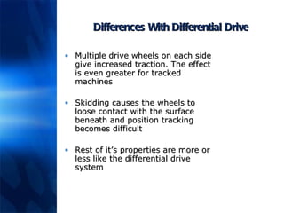 Differences With Differential Drive Multiple drive wheels on each side give increased traction. The effect is even greater for tracked machines Skidding causes the wheels to loose contact with the surface beneath and position tracking becomes difficult Rest of it’s properties are more or less like the differential drive system 