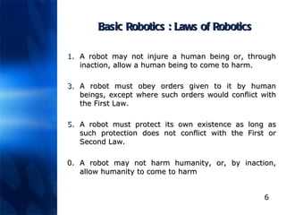 Basic Robotics : Laws of Robotics A robot may not injure a human being or, through inaction, allow a human being to come to harm.  A robot must obey orders given to it by human beings, except where such orders would conflict with the First Law.  A robot must protect its own existence as long as such protection does not conflict with the First or Second Law.  0. A robot may not harm humanity, or, by inaction, allow humanity to come to harm   