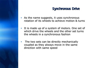 Synchronous Drive As the name suggests, it uses synchronous rotation of its wheels to achieve motion & turns It is made up of a system of motors. One set of which drive the wheels and the other set turns the wheels in a synchronous fashion The two sets can be directly mechanically coupled as they always move in the same direction with same speed 