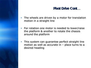 Pivot Drive Cont… The wheels are driven by a motor for translation motion in a straight line For rotation one motor is needed to lower/raise the platform & another to rotate the chassis around the platform This system can guarantee perfect straight line motion as well as accurate in – place turns to a desired heading 