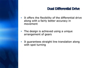 Dual Differential Drive It offers the flexibility of the differential drive along with a fairly better accuracy in movement The design is achieved using a unique arrangement of gears It guarantees straight line translation along with spot turning 