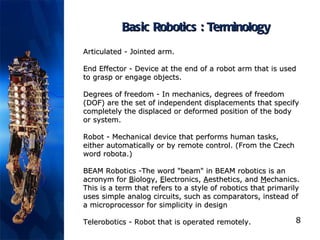 Basic Robotics : Terminology Articulated  - Jointed arm.  End Effector  - Device at the end of a robot arm that is used to grasp or engage objects.  Degrees of freedom  -  In mechanics, degrees of freedom (DOF) are the set of independent displacements that specify completely the displaced or deformed position of the body or system.   Robot  - Mechanical device that performs human tasks, either automatically or by remote control. (From the Czech word robota.)  BEAM Robotics  -The word "beam" in BEAM robotics is an acronym for  B iology,  E lectronics,  A esthetics, and  M echanics. This is a term that refers to a style of robotics that primarily uses simple analog circuits, such as comparators, instead of a microprocessor for simplicity in design Telerobotics  - Robot that is operated remotely. 