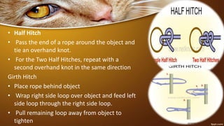 • Half Hitch
• Pass the end of a rope around the object and
tie an overhand knot.
• For the Two Half Hitches, repeat with a
second overhand knot in the same direction
Girth Hitch
• Place rope behind object
• Wrap right side loop over object and feed left
side loop through the right side loop.
• Pull remaining loop away from object to
tighten
 
