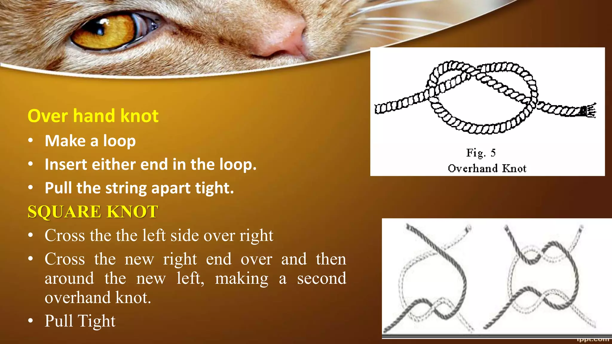 Over hand knot
• Make a loop
• Insert either end in the loop.
• Pull the string apart tight.
SQUARE KNOT
• Cross the the left side over right
• Cross the new right end over and then
around the new left, making a second
overhand knot.
• Pull Tight
 