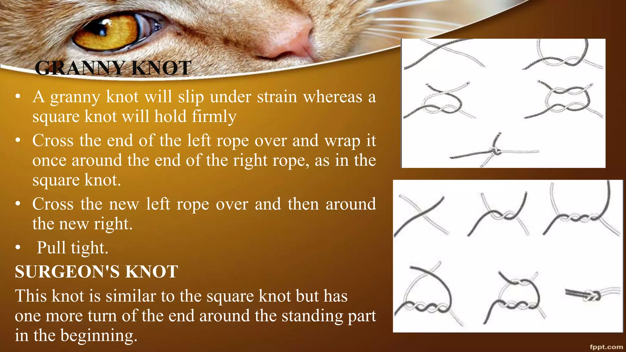 GRANNY KNOT
• A granny knot will slip under strain whereas a
square knot will hold firmly
• Cross the end of the left rope over and wrap it
once around the end of the right rope, as in the
square knot.
• Cross the new left rope over and then around
the new right.
• Pull tight.
SURGEON'S KNOT
This knot is similar to the square knot but has
one more turn of the end around the standing part
in the beginning.
 