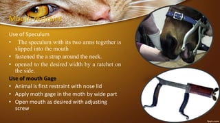 Mouth restraint
Use of Speculum
• The speculum with its two arms together is
slipped into the mouth
• fastened the a strap around the neck.
• opened to the desired width by a ratchet on
the side.
Use of mouth Gage
• Animal is first restraint with nose lid
• Apply moth gage in the moth by wide part
• Open mouth as desired with adjusting
screw
 