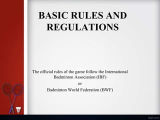 BASIC RULES AND
REGULATIONS
The official rules of the game follow the International
Badminton Association (IBF)
or
Badminton World Federation (BWF)
 