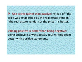  Use active rather than passive:Instead of ‘’the
price was established by the real estate vendor.’’
‘’the real estate vendor set the price’’ is better.
Being positive is better than being negative:
Being positive is always better. Your writing seem
better with positive statements
 