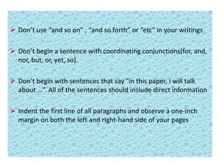  Don’t use “and so on” , “and so forth” or “etc” in your writings
 Don’t begin a sentence with coordinating conjunctions(for, and,
nor, but, or, yet, so).
 Don’t begin with sentences that say "in this paper, I will talk
about …”. All of the sentences should inslude direct information
 Indent the first line of all paragraphs and observe a one-inch
margin on both the left and right-hand side of your pages
 
