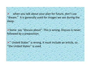  when you talk about your plan for future, don’t use
‘’dream.’’ It is generally used for images we see during the
sleep.
Some say ‘’discuss about’’. This is wrong. Discuss is never
followed by a preposition.
‘’ United States’’ is wrong. It must include an article, so
‘’the United States’’ is used
 
