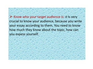  Know who your target audience is: ıt is very
crucial to know your audience, because you write
your essay according to them. You need to know
how much they know about the topic, how can
you expess yourself.
 