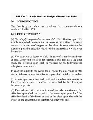 LESSON 24. Basic Rules for Design of Beams and Slabs
24.1 INTRODUCTION
The details given below are based on the recommendations
made in IS: 456-1978.
24.2. EFFECTIVE SPAN
(a) For simply supported beam and slab: The effective span of a
simply supported beam or slab is taken as the distance between
the centre to centre of support or the clear distance between the
supports plus the effective depth of the beam of slab whichever
is smaller.
(b) For continuous beam or slab: In case of a continuous beam
or slab, where the width of the support is less than 1/12 the clear
span, the effective span shall be worked out by following the
rule given in (a) above.
In case the supports are wider than 1/12 of the clear span or 600
mm whichever is less, the effective span shall be taken as under.
(i)For end span with one end fixed and the other continuous or
for intermediate spans, the effective span shall be the clear span
between supports.
(ii) For end span with one end free and the other continuous, the
effective span shall be equal to the clear span plus half the
effective depth of the beam or slab or the clear span plus half the
width of the discontinuous support, whichever is less.
 