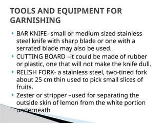  BAR KNIFE- small or medium sized stainless
steel knife with sharp blade or one with a
serrated blade may also be used.
 CUTTING BOARD –it could be made of rubber
or plastic, one that will not make the knife dull.
 RELISH FORK- a stainless steel, two-tined fork
about 25 cm thin used to pick small slices of
fruits.
 Zester or stripper –used for separating the
outside skin of lemon from the white portion
underneath
TOOLS AND EQUIPMENT FOR
GARNISHING
 