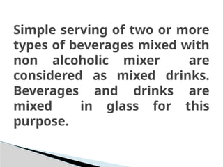Simple serving of two or more
types of beverages mixed with
non alcoholic mixer are
considered as mixed drinks.
Beverages and drinks are
mixed in glass for this
purpose.
 