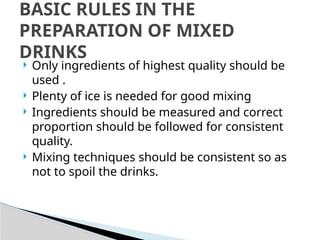  Only ingredients of highest quality should be
used .
 Plenty of ice is needed for good mixing
 Ingredients should be measured and correct
proportion should be followed for consistent
quality.
 Mixing techniques should be consistent so as
not to spoil the drinks.
BASIC RULES IN THE
PREPARATION OF MIXED
DRINKS
 