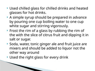  Used chilled glass for chilled drinks and heated
glasses for hot drinks.
 A simple syrup should be prepared in advance
by pouring one cup boiling water to one cup
white sugar and stirring vigorously.
 Frost the rim of a glass by rubbing the rim of
the with the slice of citrus fruit and dipping it in
salt or sugar.
 Soda, water, tonic ginger ale and fruit juice are
mixers and should be added to liquor not the
other way around
 Used the right glass for every drink
 