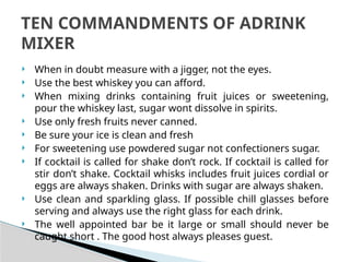  When in doubt measure with a jigger, not the eyes.
 Use the best whiskey you can afford.
 When mixing drinks containing fruit juices or sweetening,
pour the whiskey last, sugar wont dissolve in spirits.
 Use only fresh fruits never canned.
 Be sure your ice is clean and fresh
 For sweetening use powdered sugar not confectioners sugar.
 If cocktail is called for shake don’t rock. If cocktail is called for
stir don’t shake. Cocktail whisks includes fruit juices cordial or
eggs are always shaken. Drinks with sugar are always shaken.
 Use clean and sparkling glass. If possible chill glasses before
serving and always use the right glass for each drink.
 The well appointed bar be it large or small should never be
caught short . The good host always pleases guest.
TEN COMMANDMENTS OF ADRINK
MIXER
 