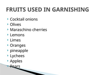  Cocktail onions
 Olives
 Maraschino cherries
 Lemons
 Limes
 Oranges
 pineapple
 Lychees
 Apples
 Pears
FRUITS USED IN GARNISHING
 