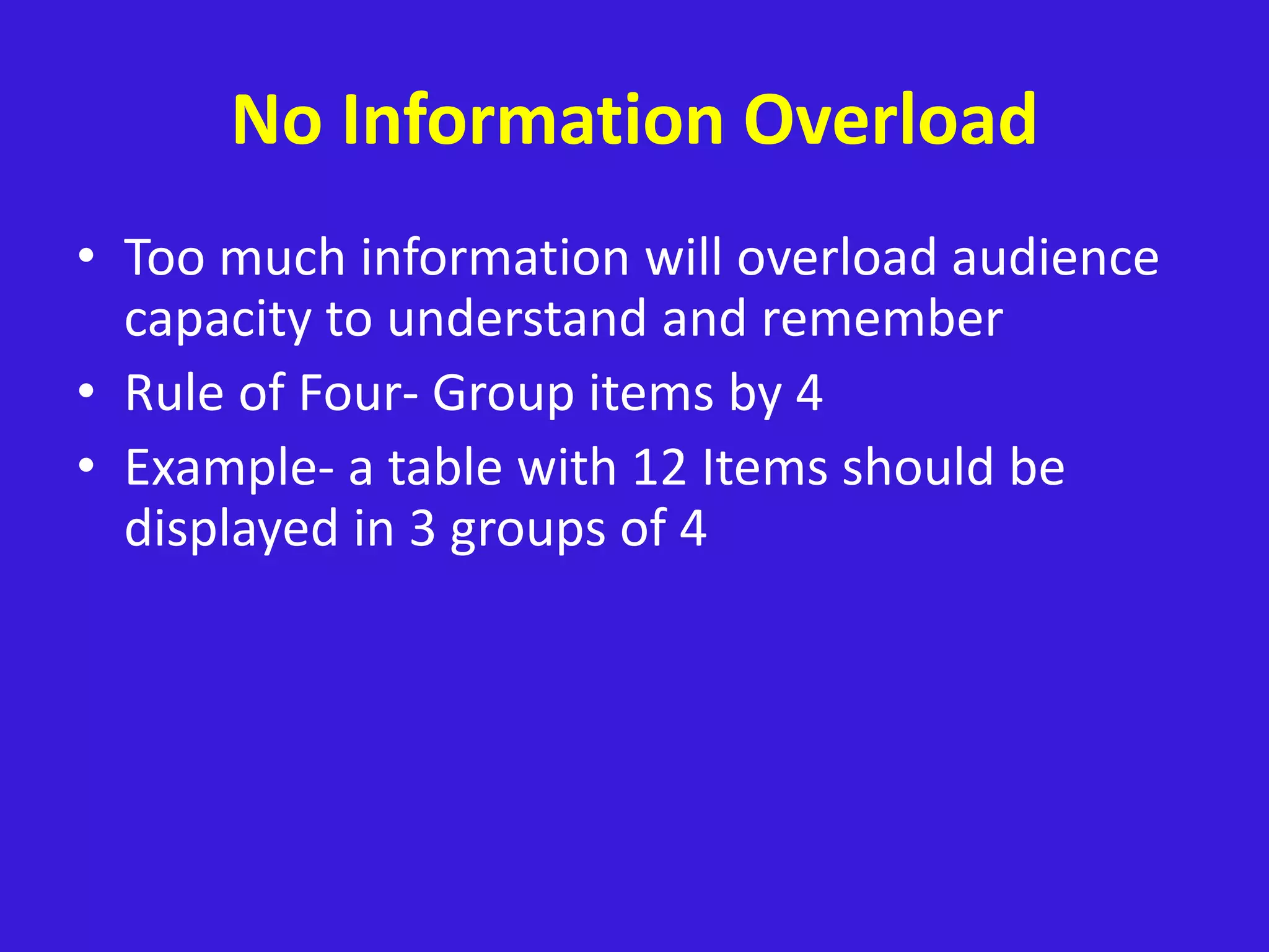 No Information Overload
• Too much information will overload audience
capacity to understand and remember
• Rule of Four- Group items by 4
• Example- a table with 12 Items should be
displayed in 3 groups of 4
 