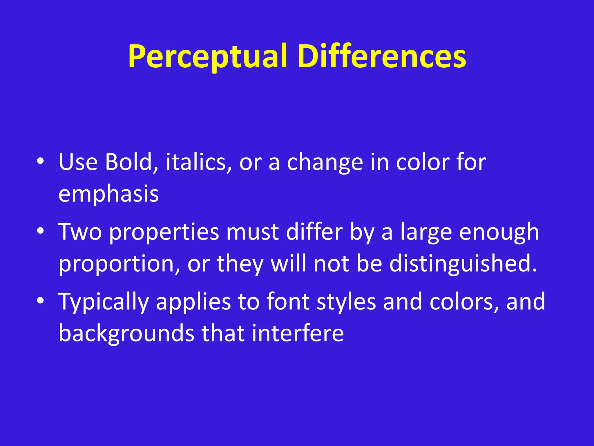 Perceptual Differences
• Use Bold, italics, or a change in color for
emphasis
• Two properties must differ by a large enough
proportion, or they will not be distinguished.
• Typically applies to font styles and colors, and
backgrounds that interfere
 