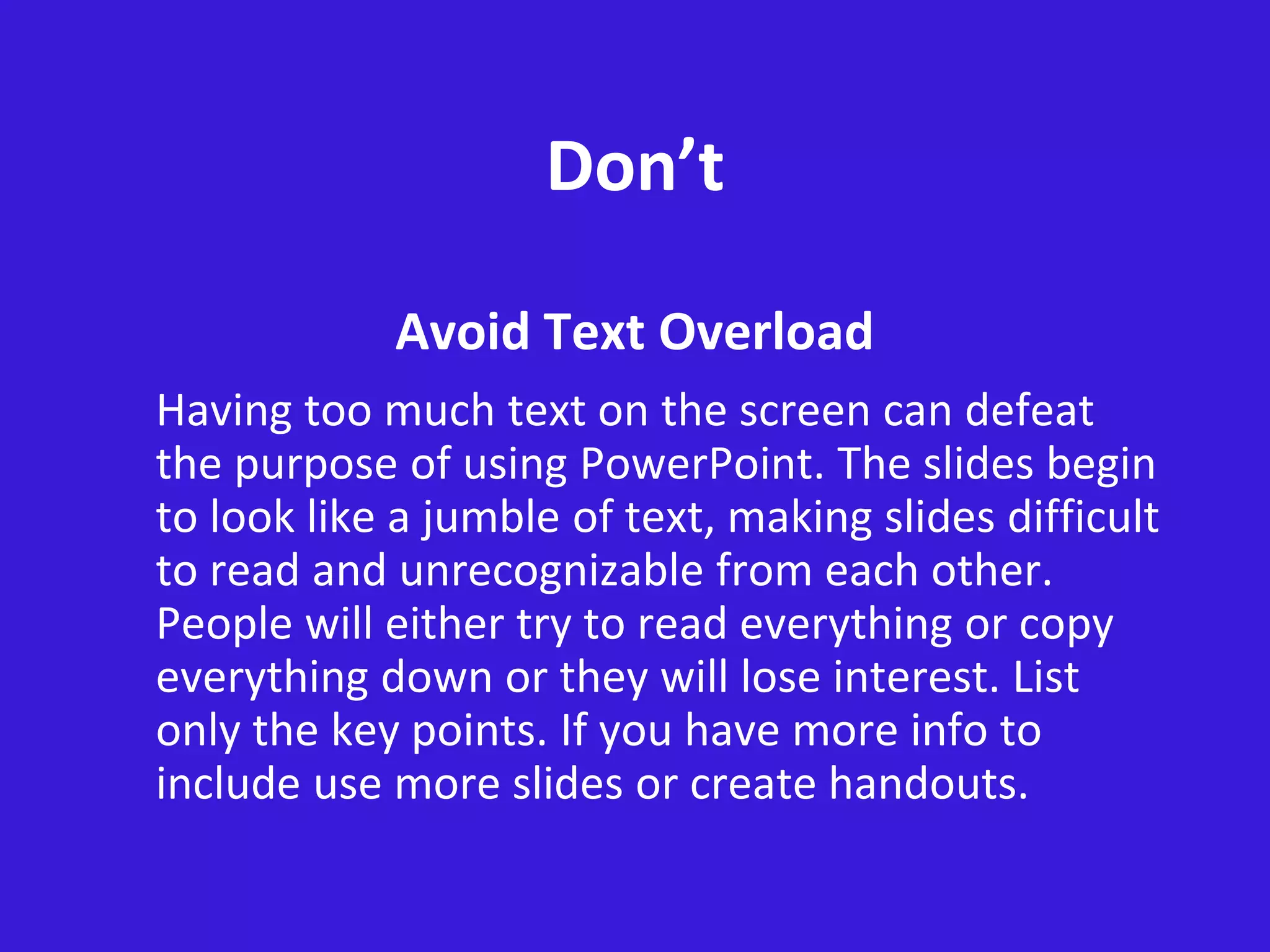 Don’t
Avoid Text Overload
Having too much text on the screen can defeat
the purpose of using PowerPoint. The slides begin
to look like a jumble of text, making slides difficult
to read and unrecognizable from each other.
People will either try to read everything or copy
everything down or they will lose interest. List
only the key points. If you have more info to
include use more slides or create handouts.
 
