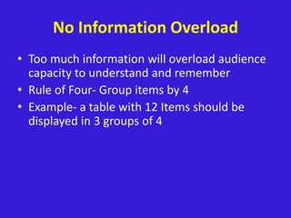No Information Overload
• Too much information will overload audience
capacity to understand and remember
• Rule of Four- Group items by 4
• Example- a table with 12 Items should be
displayed in 3 groups of 4
 