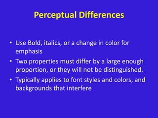 Perceptual Differences
• Use Bold, italics, or a change in color for
emphasis
• Two properties must differ by a large enough
proportion, or they will not be distinguished.
• Typically applies to font styles and colors, and
backgrounds that interfere
 