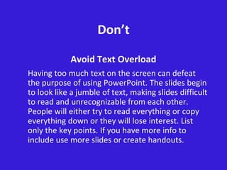 Don’t
Avoid Text Overload
Having too much text on the screen can defeat
the purpose of using PowerPoint. The slides begin
to look like a jumble of text, making slides difficult
to read and unrecognizable from each other.
People will either try to read everything or copy
everything down or they will lose interest. List
only the key points. If you have more info to
include use more slides or create handouts.
 