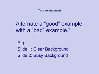 Your Assignment
Alternate a “good” example
with a “bad” example.”
E.g.
Slide 1: Clear Background
Slide 2: Busy Background
 
